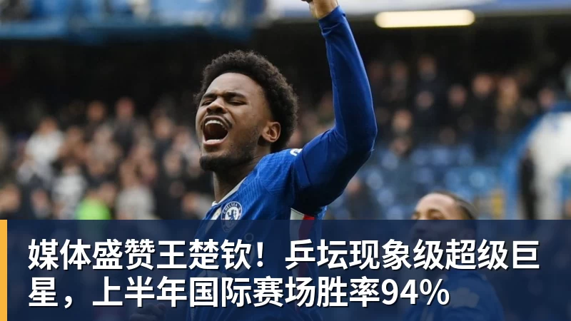 米兰体育媒体盛赞王楚钦！乒坛现象级超级巨星，上半年国际赛场胜率94%