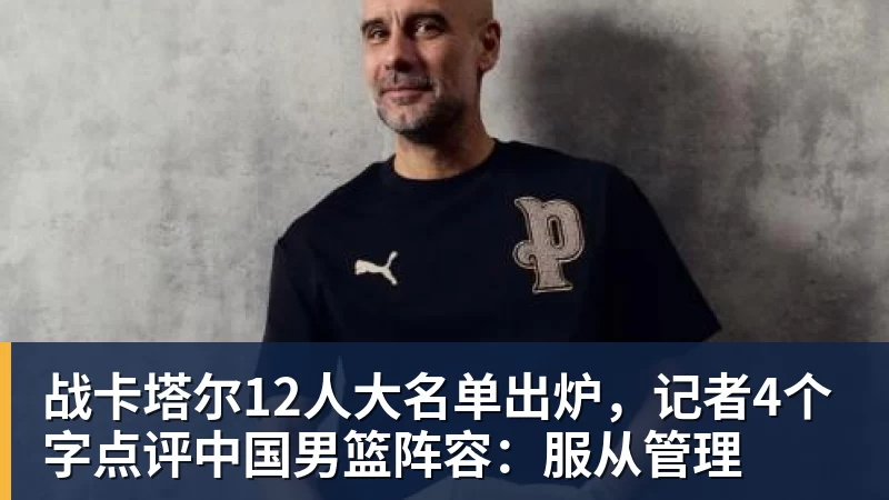 米兰体育战卡塔尔12人大名单出炉，记者4个字点评中国男篮阵容：服从管理