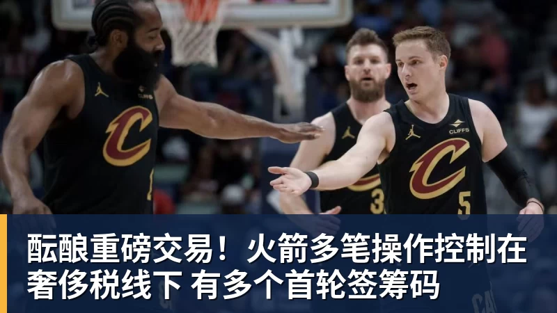 米兰体育酝酿重磅交易！火箭多笔操作控制在奢侈税线下 有多个首轮签筹码
