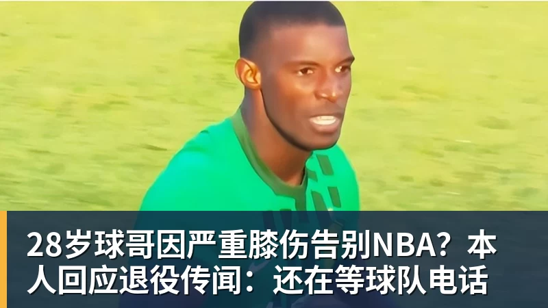 米兰体育28岁球哥因严重膝伤告别NBA？本人回应退役传闻：还在等球队电话
